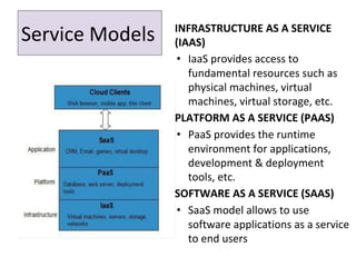 INFRASTRUCTURE AS A SERVICE
(IAAS)
• IaaS provides access to
fundamental resources such as
physical machines, virtual
machines, virtual storage, etc.
PLATFORM AS A SERVICE (PAAS)
• PaaS provides the runtime
environment for applications,
development & deployment
tools, etc.
SOFTWARE AS A SERVICE (SAAS)
• SaaS model allows to use
software applications as a service
to end users
Service Models
 
