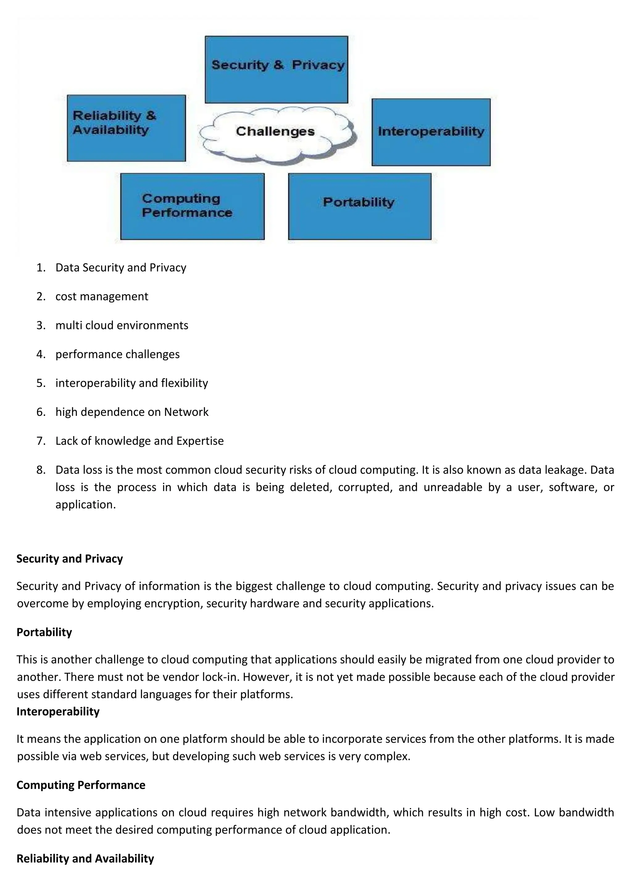 1. Data Security and Privacy
2. cost management
3. multi cloud environments
4. performance challenges
5. interoperability and flexibility
6. high dependence on Network
7. Lack of knowledge and Expertise
8. Data loss is the most common cloud security risks of cloud computing. It is also known as data leakage. Data
loss is the process in which data is being deleted, corrupted, and unreadable by a user, software, or
application.
Security and Privacy
Security and Privacy of information is the biggest challenge to cloud computing. Security and privacy issues can be
overcome by employing encryption, security hardware and security applications.
Portability
This is another challenge to cloud computing that applications should easily be migrated from one cloud provider to
another. There must not be vendor lock-in. However, it is not yet made possible because each of the cloud provider
uses different standard languages for their platforms.
Interoperability
It means the application on one platform should be able to incorporate services from the other platforms. It is made
possible via web services, but developing such web services is very complex.
Computing Performance
Data intensive applications on cloud requires high network bandwidth, which results in high cost. Low bandwidth
does not meet the desired computing performance of cloud application.
Reliability and Availability
 