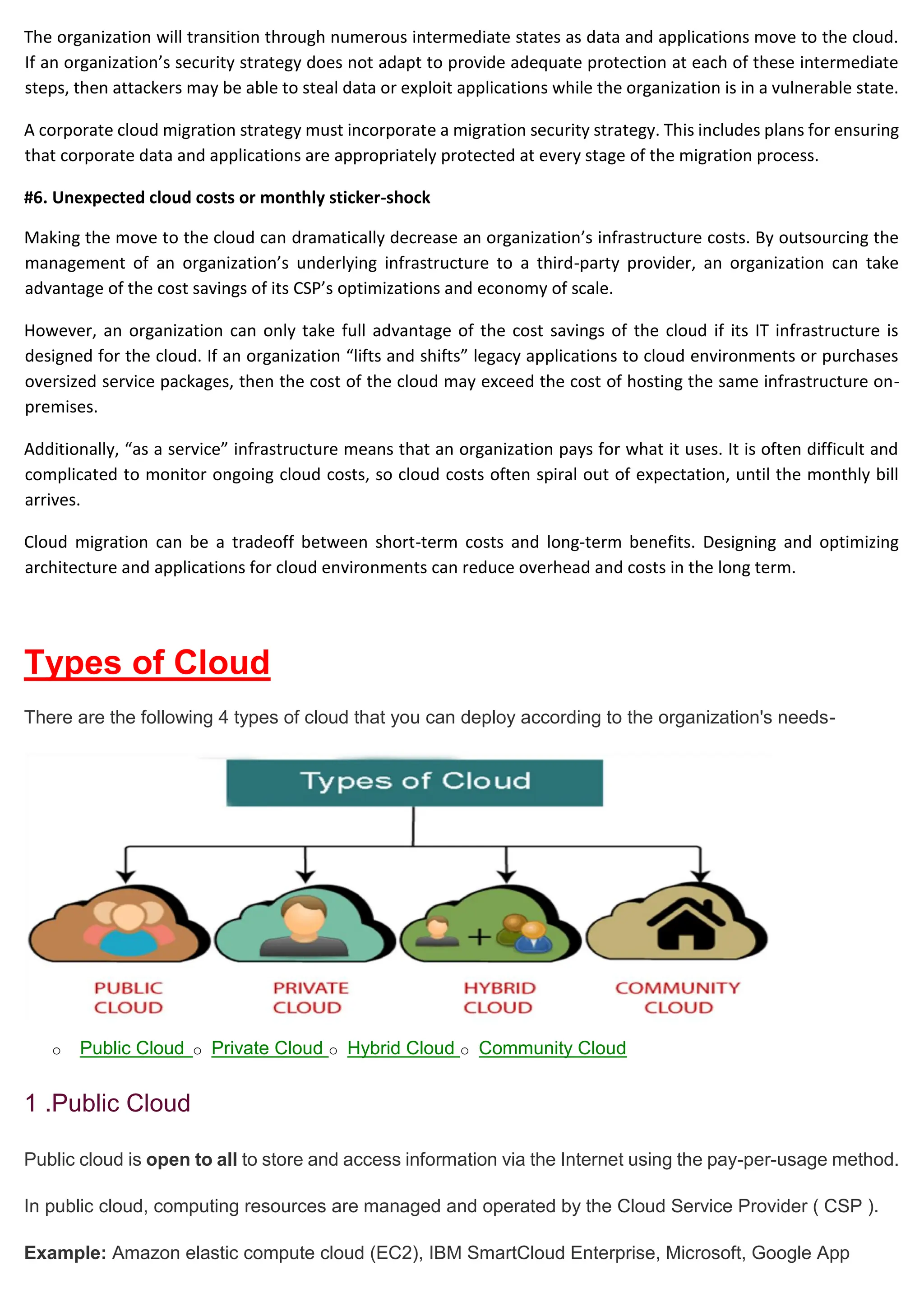 The organization will transition through numerous intermediate states as data and applications move to the cloud.
If an organization’s security strategy does not adapt to provide adequate protection at each of these intermediate
steps, then attackers may be able to steal data or exploit applications while the organization is in a vulnerable state.
A corporate cloud migration strategy must incorporate a migration security strategy. This includes plans for ensuring
that corporate data and applications are appropriately protected at every stage of the migration process.
#6. Unexpected cloud costs or monthly sticker-shock
Making the move to the cloud can dramatically decrease an organization’s infrastructure costs. By outsourcing the
management of an organization’s underlying infrastructure to a third-party provider, an organization can take
advantage of the cost savings of its CSP’s optimizations and economy of scale.
However, an organization can only take full advantage of the cost savings of the cloud if its IT infrastructure is
designed for the cloud. If an organization “lifts and shifts” legacy applications to cloud environments or purchases
oversized service packages, then the cost of the cloud may exceed the cost of hosting the same infrastructure on-
premises.
Additionally, “as a service” infrastructure means that an organization pays for what it uses. It is often difficult and
complicated to monitor ongoing cloud costs, so cloud costs often spiral out of expectation, until the monthly bill
arrives.
Cloud migration can be a tradeoff between short-term costs and long-term benefits. Designing and optimizing
architecture and applications for cloud environments can reduce overhead and costs in the long term.
Types of Cloud
There are the following 4 types of cloud that you can deploy according to the organization's needs-
o Public Cloud o Private Cloud o Hybrid Cloud o Community Cloud
1 .Public Cloud
Public cloud is open to all to store and access information via the Internet using the pay-per-usage method.
In public cloud, computing resources are managed and operated by the Cloud Service Provider ( CSP ).
Example: Amazon elastic compute cloud (EC2), IBM SmartCloud Enterprise, Microsoft, Google App
 