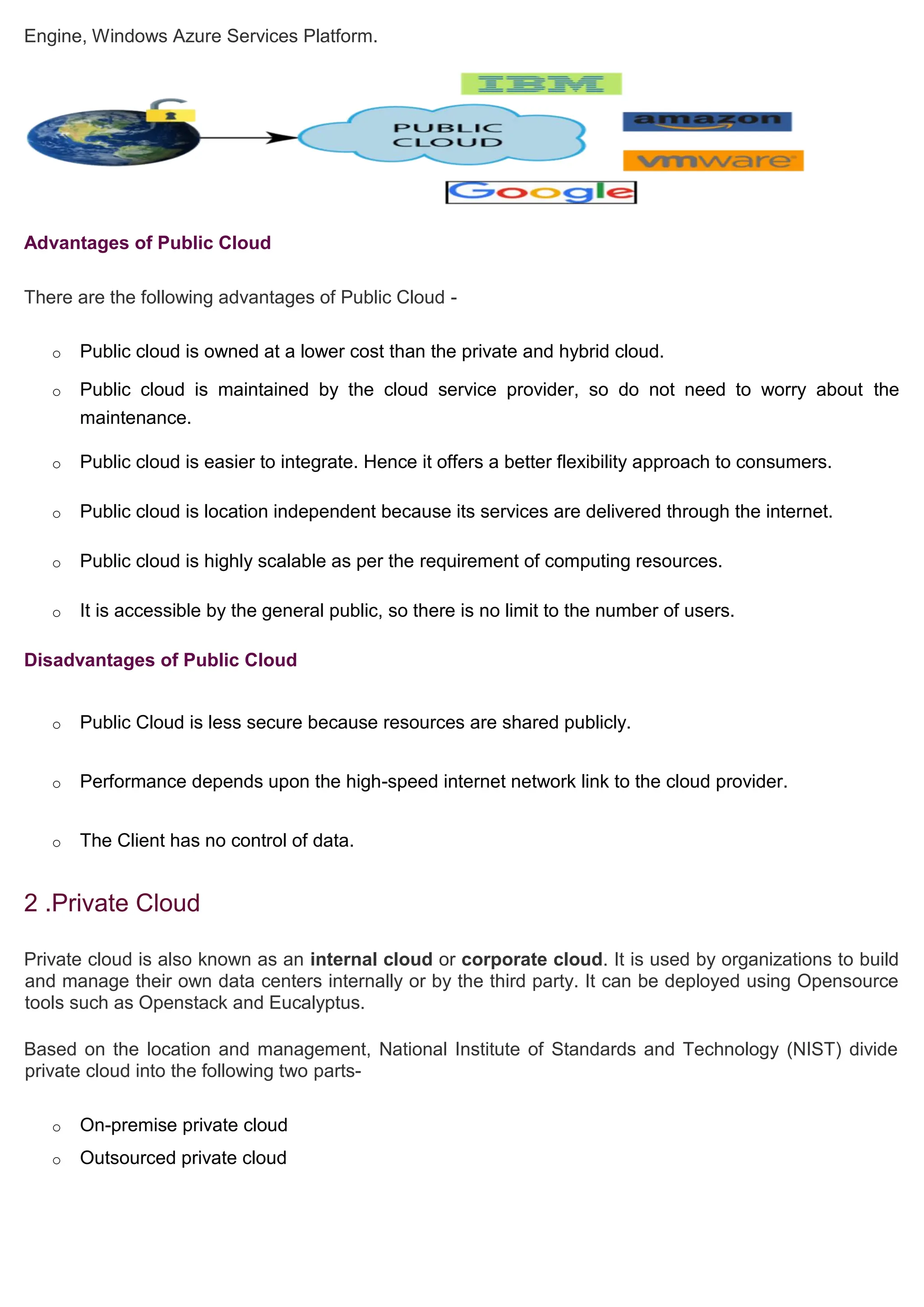 Engine, Windows Azure Services Platform.y Video
Advantages of Public Cloud
There are the following advantages of Public Cloud -
o Public cloud is owned at a lower cost than the private and hybrid cloud.
o Public cloud is maintained by the cloud service provider, so do not need to worry about the
maintenance.
o Public cloud is easier to integrate. Hence it offers a better flexibility approach to consumers.
o Public cloud is location independent because its services are delivered through the internet.
o Public cloud is highly scalable as per the requirement of computing resources.
o It is accessible by the general public, so there is no limit to the number of users.
Disadvantages of Public Cloud
o Public Cloud is less secure because resources are shared publicly.
o Performance depends upon the high-speed internet network link to the cloud provider.
o The Client has no control of data.
2 .Private Cloud
Private cloud is also known as an internal cloud or corporate cloud. It is used by organizations to build
and manage their own data centers internally or by the third party. It can be deployed using Opensource
tools such as Openstack and Eucalyptus.
Based on the location and management, National Institute of Standards and Technology (NIST) divide
private cloud into the following two parts-
o On-premise private cloud
o Outsourced private cloud
 