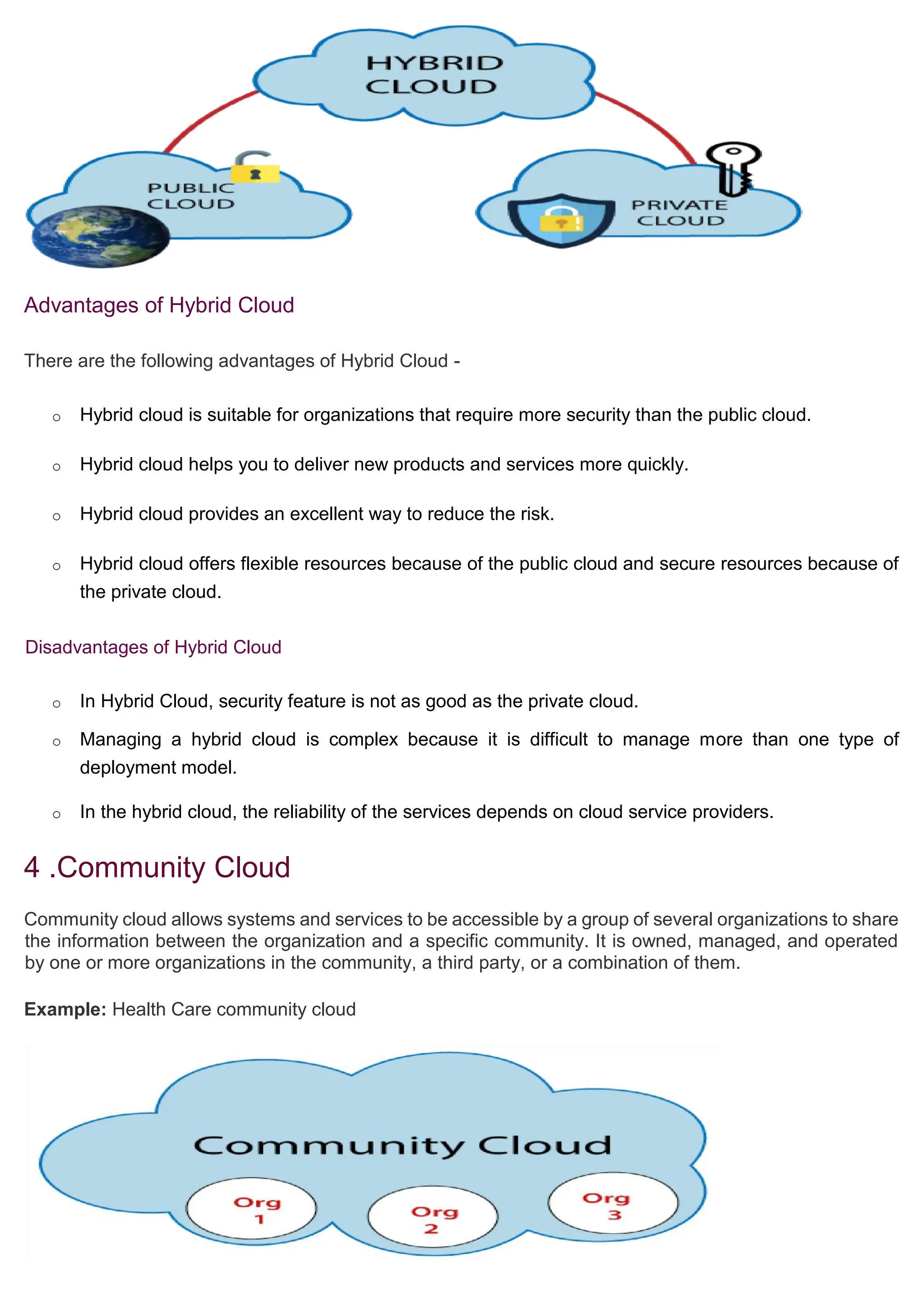 Advantages of Hybrid Cloud
There are the following advantages of Hybrid Cloud -
o Hybrid cloud is suitable for organizations that require more security than the public cloud.
o Hybrid cloud helps you to deliver new products and services more quickly.
o Hybrid cloud provides an excellent way to reduce the risk.
o Hybrid cloud offers flexible resources because of the public cloud and secure resources because of
the private cloud.
Disadvantages of Hybrid Cloud
o In Hybrid Cloud, security feature is not as good as the private cloud.
o Managing a hybrid cloud is complex because it is difficult to manage more than one type of
deployment model.
o In the hybrid cloud, the reliability of the services depends on cloud service providers.
4 .Community Cloud
Community cloud allows systems and services to be accessible by a group of several organizations to share
the information between the organization and a specific community. It is owned, managed, and operated
by one or more organizations in the community, a third party, or a combination of them.
Example: Health Care community cloud
 