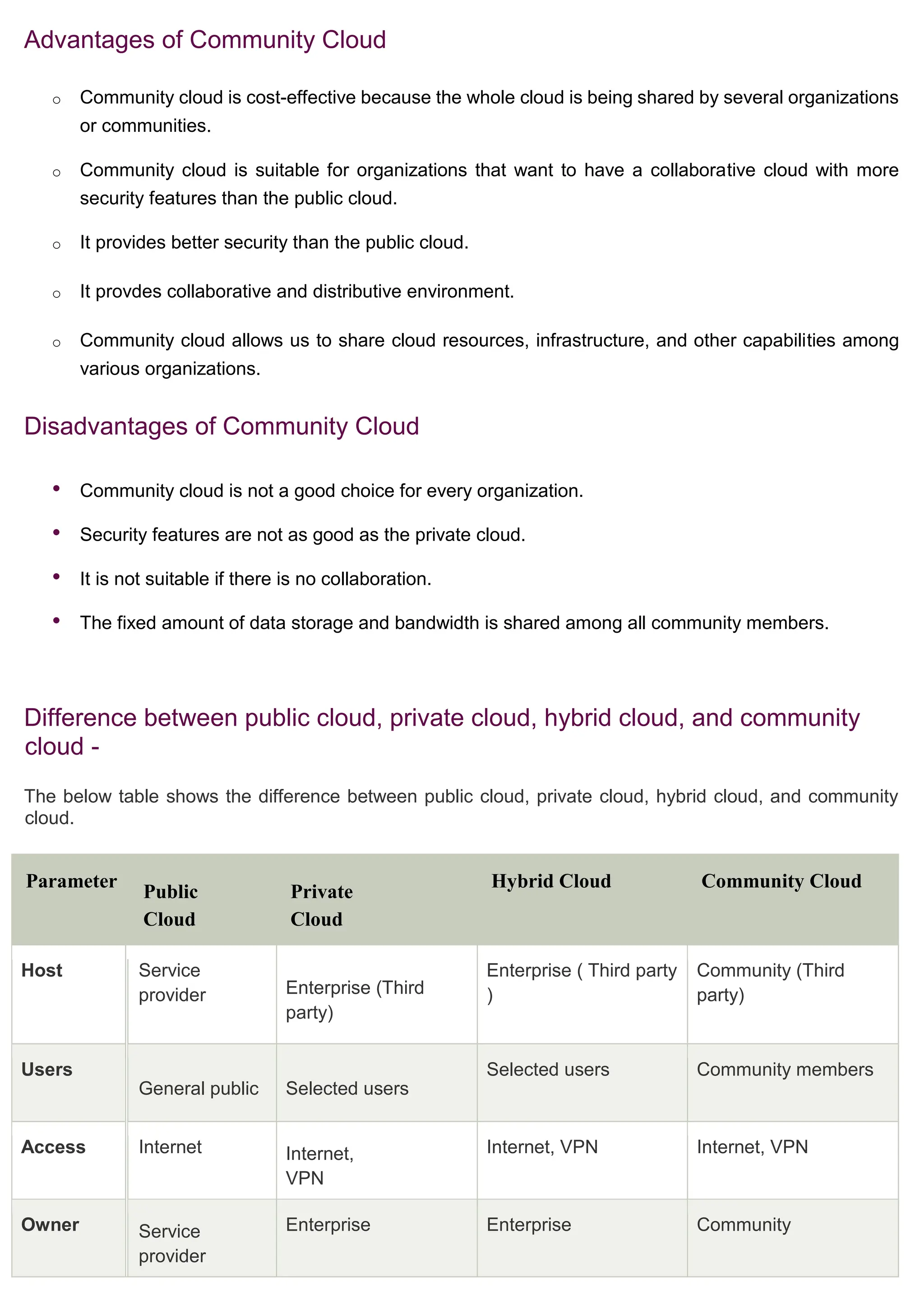 Advantages of Community Cloud
o Community cloud is cost-effective because the whole cloud is being shared by several organizations
or communities.
o Community cloud is suitable for organizations that want to have a collaborative cloud with more
security features than the public cloud.
o It provides better security than the public cloud.
o It provdes collaborative and distributive environment.
o Community cloud allows us to share cloud resources, infrastructure, and other capabilities among
various organizations.
Disadvantages of Community Cloud
• Community cloud is not a good choice for every organization.
• Security features are not as good as the private cloud.
• It is not suitable if there is no collaboration.
• The fixed amount of data storage and bandwidth is shared among all community members.
Difference between public cloud, private cloud, hybrid cloud, and community
cloud -
The below table shows the difference between public cloud, private cloud, hybrid cloud, and community
cloud.
Parameter
Public
Cloud
Private
Cloud
Hybrid Cloud Community Cloud
Host Service
provider Enterprise (Third
party)
Enterprise ( Third party
)
Community (Third
party)
Users
General public Selected users
Selected users Community members
Access Internet Internet,
VPN
Internet, VPN Internet, VPN
Owner Service
provider
Enterprise Enterprise Community
 