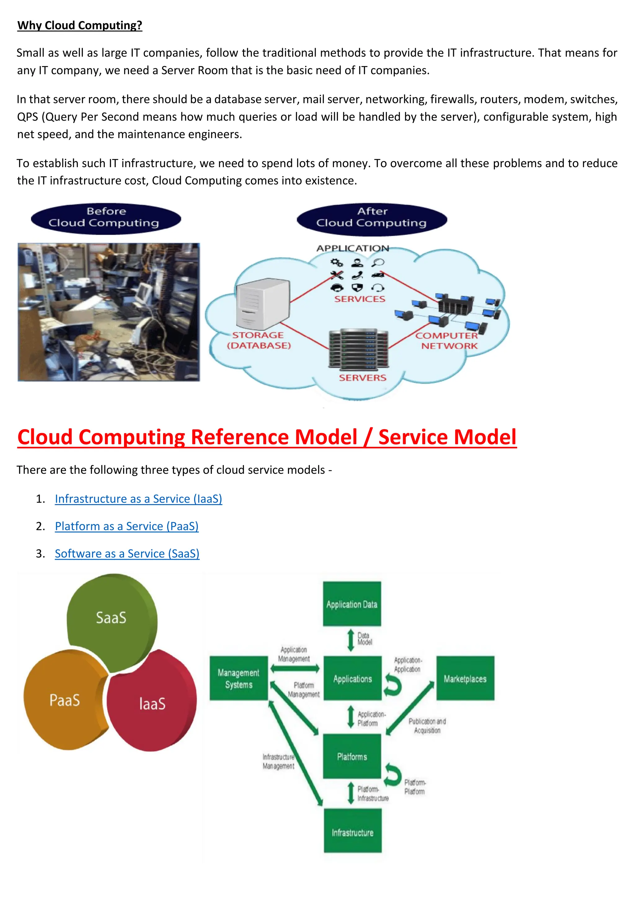 Why Cloud Computing?
Small as well as large IT companies, follow the traditional methods to provide the IT infrastructure. That means for
any IT company, we need a Server Room that is the basic need of IT companies.
In that server room, there should be a database server, mail server, networking, firewalls, routers, modem, switches,
QPS (Query Per Second means how much queries or load will be handled by the server), configurable system, high
net speed, and the maintenance engineers.
To establish such IT infrastructure, we need to spend lots of money. To overcome all these problems and to reduce
the IT infrastructure cost, Cloud Computing comes into existence.
Cloud Computing Reference Model / Service Model
There are the following three types of cloud service models -
1. Infrastructure as a Service (IaaS)
2. Platform as a Service (PaaS)
3. Software as a Service (SaaS)
 