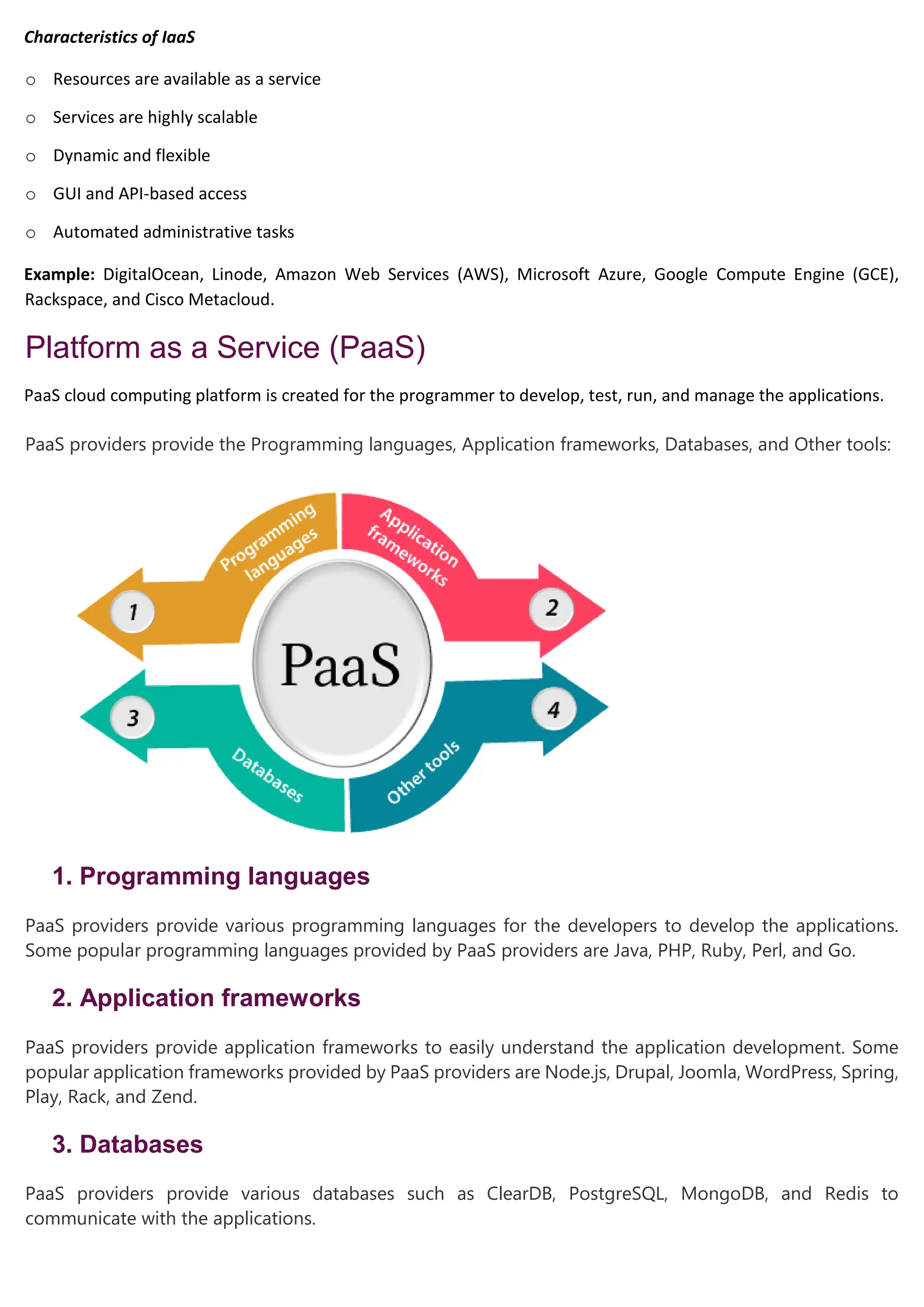 Characteristics of IaaS
o Resources are available as a service
o Services are highly scalable
o Dynamic and flexible
o GUI and API-based access
o Automated administrative tasks
Example: DigitalOcean, Linode, Amazon Web Services (AWS), Microsoft Azure, Google Compute Engine (GCE),
Rackspace, and Cisco Metacloud.
Platform as a Service (PaaS)
PaaS cloud computing platform is created for the programmer to develop, test, run, and manage the applications.
PaaS providers provide the Programming languages, Application frameworks, Databases, and Other tools:
1. Programming languages
PaaS providers provide various programming languages for the developers to develop the applications.
Some popular programming languages provided by PaaS providers are Java, PHP, Ruby, Perl, and Go.
2. Application frameworks
PaaS providers provide application frameworks to easily understand the application development. Some
popular application frameworks provided by PaaS providers are Node.js, Drupal, Joomla, WordPress, Spring,
Play, Rack, and Zend.
3. Databases
PaaS providers provide various databases such as ClearDB, PostgreSQL, MongoDB, and Redis to
communicate with the applications.
 