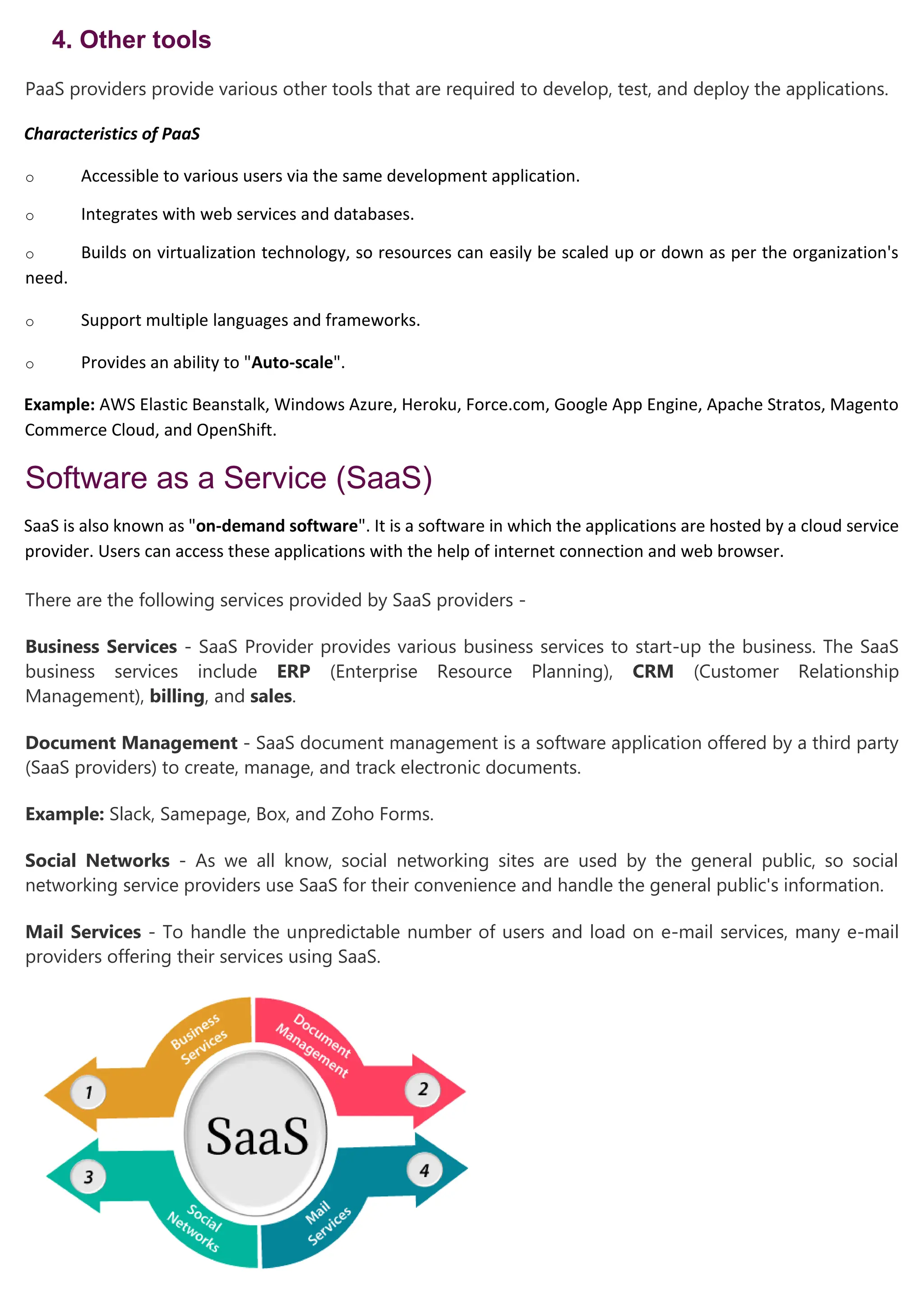 4. Other tools
PaaS providers provide various other tools that are required to develop, test, and deploy the applications.
Characteristics of PaaS
o Accessible to various users via the same development application.
o Integrates with web services and databases.
o Builds on virtualization technology, so resources can easily be scaled up or down as per the organization's
need.
o Support multiple languages and frameworks.
o Provides an ability to "Auto-scale".
Example: AWS Elastic Beanstalk, Windows Azure, Heroku, Force.com, Google App Engine, Apache Stratos, Magento
Commerce Cloud, and OpenShift.
Software as a Service (SaaS)
SaaS is also known as "on-demand software". It is a software in which the applications are hosted by a cloud service
provider. Users can access these applications with the help of internet connection and web browser.
There are the following services provided by SaaS providers -
Business Services - SaaS Provider provides various business services to start-up the business. The SaaS
business services include ERP (Enterprise Resource Planning), CRM (Customer Relationship
Management), billing, and sales.
Document Management - SaaS document management is a software application offered by a third party
(SaaS providers) to create, manage, and track electronic documents.
Example: Slack, Samepage, Box, and Zoho Forms.
Social Networks - As we all know, social networking sites are used by the general public, so social
networking service providers use SaaS for their convenience and handle the general public's information.
Mail Services - To handle the unpredictable number of users and load on e-mail services, many e-mail
providers offering their services using SaaS.
 