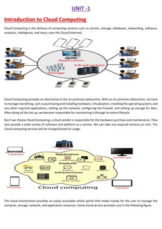 UNIT -1
Introduction to Cloud Computing
Cloud Computing is the delivery of computing services such as servers, storage, databases, networking, software,
analytics, intelligence, and more, over the Cloud (Internet).
Cloud Computing provides an alternative to the on-premises datacentre. With an on-premises datacentre, we have
to manage everything, such as purchasing and installing hardware, virtualization, installing the operating system, and
any other required applications, setting up the network, configuring the firewall, and setting up storage for data.
After doing all the set-up, we become responsible for maintaining it through its entire lifecycle.
But if we choose Cloud Computing, a cloud vendor is responsible for the hardware purchase and maintenance. They
also provide a wide variety of software and platform as a service. We can take any required services on rent. The
cloud computing services will be charged based on usage.
The cloud environment provides an easily accessible online portal that makes handy for the user to manage the
compute, storage, network, and application resources. Some cloud service providers are in the following figure.
 