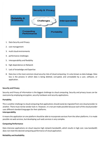 1. Data Security and Privacy
2. cost management
3. multi cloud environments
4. performance challenges
5. interoperability and flexibility
6. high dependence on Network
7. Lack of knowledge and Expertise
8. Data loss is the most common cloud security risks of cloud computing. It is also known as data leakage. Data
loss is the process in which data is being deleted, corrupted, and unreadable by a user, software, or
application.
Security and Privacy
Security and Privacy of information is the biggest challenge to cloud computing. Security and privacy issues can be
overcome by employing encryption, security hardware and security applications.
Portability
This is another challenge to cloud computing that applications should easily be migrated from one cloud provider to
another. There must not be vendor lock-in. However, it is not yet made possible because each of the cloud provider
uses different standard languages for their platforms.
Interoperability
It means the application on one platform should be able to incorporate services from the other platforms. It is made
possible via web services, but developing such web services is very complex.
Computing Performance
Data intensive applications on cloud requires high network bandwidth, which results in high cost. Low bandwidth
does not meet the desired computing performance of cloud application.
Reliability and Availability
 