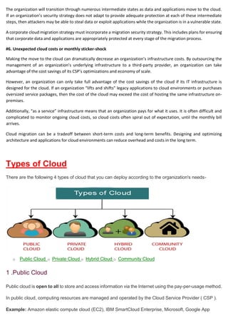 The organization will transition through numerous intermediate states as data and applications move to the cloud.
If an organization’s security strategy does not adapt to provide adequate protection at each of these intermediate
steps, then attackers may be able to steal data or exploit applications while the organization is in a vulnerable state.
A corporate cloud migration strategy must incorporate a migration security strategy. This includes plans for ensuring
that corporate data and applications are appropriately protected at every stage of the migration process.
#6. Unexpected cloud costs or monthly sticker-shock
Making the move to the cloud can dramatically decrease an organization’s infrastructure costs. By outsourcing the
management of an organization’s underlying infrastructure to a third-party provider, an organization can take
advantage of the cost savings of its CSP’s optimizations and economy of scale.
However, an organization can only take full advantage of the cost savings of the cloud if its IT infrastructure is
designed for the cloud. If an organization “lifts and shifts” legacy applications to cloud environments or purchases
oversized service packages, then the cost of the cloud may exceed the cost of hosting the same infrastructure on-
premises.
Additionally, “as a service” infrastructure means that an organization pays for what it uses. It is often difficult and
complicated to monitor ongoing cloud costs, so cloud costs often spiral out of expectation, until the monthly bill
arrives.
Cloud migration can be a tradeoff between short-term costs and long-term benefits. Designing and optimizing
architecture and applications for cloud environments can reduce overhead and costs in the long term.
Types of Cloud
There are the following 4 types of cloud that you can deploy according to the organization's needs-
o Public Cloud o Private Cloud o Hybrid Cloud o Community Cloud
1 .Public Cloud
Public cloud is open to all to store and access information via the Internet using the pay-per-usage method.
In public cloud, computing resources are managed and operated by the Cloud Service Provider ( CSP ).
Example: Amazon elastic compute cloud (EC2), IBM SmartCloud Enterprise, Microsoft, Google App
 