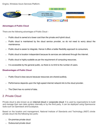 Engine, Windows Azure Services Platform.y Video
Advantages of Public Cloud
There are the following advantages of Public Cloud -
o Public cloud is owned at a lower cost than the private and hybrid cloud.
o Public cloud is maintained by the cloud service provider, so do not need to worry about the
maintenance.
o Public cloud is easier to integrate. Hence it offers a better flexibility approach to consumers.
o Public cloud is location independent because its services are delivered through the internet.
o Public cloud is highly scalable as per the requirement of computing resources.
o It is accessible by the general public, so there is no limit to the number of users.
Disadvantages of Public Cloud
o Public Cloud is less secure because resources are shared publicly.
o Performance depends upon the high-speed internet network link to the cloud provider.
o The Client has no control of data.
2 .Private Cloud
Private cloud is also known as an internal cloud or corporate cloud. It is used by organizations to build
and manage their own data centers internally or by the third party. It can be deployed using Opensource
tools such as Openstack and Eucalyptus.
Based on the location and management, National Institute of Standards and Technology (NIST) divide
private cloud into the following two parts-
o On-premise private cloud
o Outsourced private cloud
 