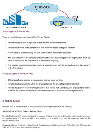 Advantages of Private Cloud
There are the following advantages of the Private Cloud -
o Private cloud provides a high level of security and privacy to the users.
o Private cloud offers better performance with improved speed and space capacity.
o It allows the IT team to quickly allocate and deliver on-demand IT resources.
o The organization has full control over the cloud because it is managed by the organization itself. So,
there is no need for the organization to depends on anybody.
o It is suitable for organizations that require a separate cloud for their personal use and data security
is the first priority.
Disadvantages of Private Cloud
o Skilled people are required to manage and operate cloud services.
o Private cloud is accessible within the organization, so the area of operations is limited.
o Private cloud is not suitable for organizations that have a high user base, and organizations that do
not have the prebuilt infrastructure, sufficient manpower to maintain and manage the cloud.
3 .Hybrid Cloud
Hybrid Cloud is a combination of the public cloud and the private cloud. we can say:
Hybrid Cloud = Public Cloud + Private Cloud
Hybrid cloud is partially secure because the services which are running on the public cloud can be accessed
by anyone, while the services which are running on a private cloud can be accessed only by the
organization's users.
Example: Google Application Suite (Gmail, Google Apps, and Google Drive), Office 365 (MS Office on the
Web and One Drive), Amazon Web Services.
 