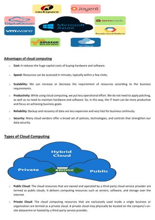 Advantages of cloud computing
o Cost: It reduces the huge capital costs of buying hardware and software.
o Speed: Resources can be accessed in minutes, typically within a few clicks.
o Scalability: We can increase or decrease the requirement of resources according to the business
requirements.
o Productivity: While using cloud computing, we put less operational effort. We do not need to apply patching,
as well as no need to maintain hardware and software. So, in this way, the IT team can be more productive
and focus on achieving business goals.
o Reliability: Backup and recovery of data are less expensive and very fast for business continuity.
o Security: Many cloud vendors offer a broad set of policies, technologies, and controls that strengthen our
data security.
Types of Cloud Computing
o Public Cloud: The cloud resources that are owned and operated by a third-party cloud service provider are
termed as public clouds. It delivers computing resources such as servers, software, and storage over the
internet
o Private Cloud: The cloud computing resources that are exclusively used inside a single business or
organization are termed as a private cloud. A private cloud may physically be located on the company’s on-
site datacentre or hosted by a third-party service provider.
 