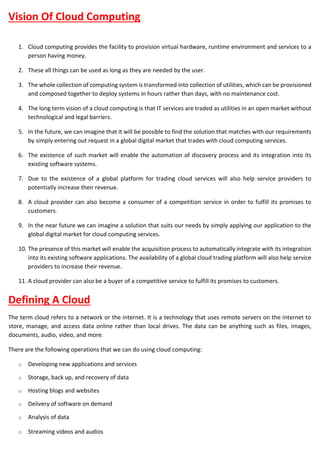 Vision Of Cloud Computing
1. Cloud computing provides the facility to provision virtual hardware, runtime environment and services to a
person having money.
2. These all things can be used as long as they are needed by the user.
3. The whole collection of computing system is transformed into collection of utilities, which can be provisioned
and composed together to deploy systems in hours rather than days, with no maintenance cost.
4. The long term vision of a cloud computing is that IT services are traded as utilities in an open market without
technological and legal barriers.
5. In the future, we can imagine that it will be possible to find the solution that matches with our requirements
by simply entering out request in a global digital market that trades with cloud computing services.
6. The existence of such market will enable the automation of discovery process and its integration into its
existing software systems.
7. Due to the existence of a global platform for trading cloud services will also help service providers to
potentially increase their revenue.
8. A cloud provider can also become a consumer of a competition service in order to fulfill its promises to
customers.
9. In the near future we can imagine a solution that suits our needs by simply applying our application to the
global digital market for cloud computing services.
10. The presence of this market will enable the acquisition process to automatically integrate with its integration
into its existing software applications. The availability of a global cloud trading platform will also help service
providers to increase their revenue.
11. A cloud provider can also be a buyer of a competitive service to fulfill its promises to customers.
Defining A Cloud
The term cloud refers to a network or the internet. It is a technology that uses remote servers on the internet to
store, manage, and access data online rather than local drives. The data can be anything such as files, images,
documents, audio, video, and more.
There are the following operations that we can do using cloud computing:
o Developing new applications and services
o Storage, back up, and recovery of data
o Hosting blogs and websites
o Delivery of software on demand
o Analysis of data
o Streaming videos and audios
 