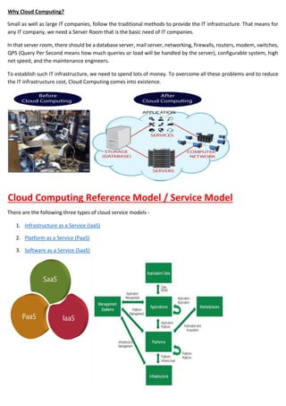 Why Cloud Computing?
Small as well as large IT companies, follow the traditional methods to provide the IT infrastructure. That means for
any IT company, we need a Server Room that is the basic need of IT companies.
In that server room, there should be a database server, mail server, networking, firewalls, routers, modem, switches,
QPS (Query Per Second means how much queries or load will be handled by the server), configurable system, high
net speed, and the maintenance engineers.
To establish such IT infrastructure, we need to spend lots of money. To overcome all these problems and to reduce
the IT infrastructure cost, Cloud Computing comes into existence.
Cloud Computing Reference Model / Service Model
There are the following three types of cloud service models -
1. Infrastructure as a Service (IaaS)
2. Platform as a Service (PaaS)
3. Software as a Service (SaaS)
 