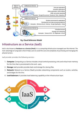 Fig. Cloud Reference Modal
Infrastructure as a Service (IaaS)
IaaS is also known as Hardware as a Service (HaaS). It is a computing infrastructure managed over the internet. The
main advantage of using IaaS is that it helps users to avoid the cost and complexity of purchasing and managing the
physical servers.
IaaS provider provides the following services -
1. Compute: Computing as a Service includes virtual central processing units and virtual main memory
for the Vms that is provisioned to the end- users.
2. Storage: IaaS provider provides back-end storage for storing files.
3. Network: Network as a Service (NaaS) provides networking components such as routers, switches,
and bridges for the Vms.
4. Load balancers: It provides load balancing capability at the infrastructure layer.
 