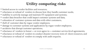 CC(Unit 1): Dr. B.Rajalingam 101
Utility computing risks
• limited access to vendor facilities and resources;
• reluctance or refusal of vendors to discuss how they handle customer needs;
• inability to actively manage and maintain IT equipment and systems;
• vendor data breaches that could impact customer systems and data;
• colocation of customer systems and data with other customers;
• theft of customer data by rogue vendor employees;
• damage to customer systems and applications by rogue vendor employees;
• accidents that disrupt customer operations;
• reluctance of vendors to honor -- or even agree to -- customer service-level agreements;
• reluctance or refusal of vendors to conduct disaster recovery tests of client resources; and
• reluctance or refusal of vendors to comply with audit requests.
 
