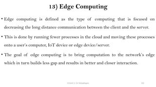CC(Unit 1): Dr. B.Rajalingam 102
13) Edge Computing
• Edge computing is defined as the type of computing that is focused on
decreasing the long distance communication between the client and the server.
• This is done by running fewer processes in the cloud and moving these processes
onto a user’s computer, IoT device or edge device/server.
• The goal of edge computing is to bring computation to the network’s edge
which in turn builds less gap and results in better and closer interaction.
 