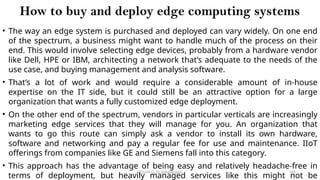 CC(Unit 1): Dr. B.Rajalingam 106
How to buy and deploy edge computing systems
• The way an edge system is purchased and deployed can vary widely. On one end
of the spectrum, a business might want to handle much of the process on their
end. This would involve selecting edge devices, probably from a hardware vendor
like Dell, HPE or IBM, architecting a network that’s adequate to the needs of the
use case, and buying management and analysis software.
• That’s a lot of work and would require a considerable amount of in-house
expertise on the IT side, but it could still be an attractive option for a large
organization that wants a fully customized edge deployment.
• On the other end of the spectrum, vendors in particular verticals are increasingly
marketing edge services that they will manage for you. An organization that
wants to go this route can simply ask a vendor to install its own hardware,
software and networking and pay a regular fee for use and maintenance. IIoT
offerings from companies like GE and Siemens fall into this category.
• This approach has the advantage of being easy and relatively headache-free in
terms of deployment, but heavily managed services like this might not be
 