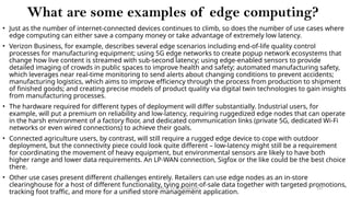 CC(Unit 1): Dr. B.Rajalingam 107
What are some examples of edge computing?
• Just as the number of internet-connected devices continues to climb, so does the number of use cases where
edge computing can either save a company money or take advantage of extremely low latency.
• Verizon Business, for example, describes several edge scenarios including end-of-life quality control
processes for manufacturing equipment; using 5G edge networks to create popup network ecosystems that
change how live content is streamed with sub-second latency; using edge-enabled sensors to provide
detailed imaging of crowds in public spaces to improve health and safety; automated manufacturing safety,
which leverages near real-time monitoring to send alerts about changing conditions to prevent accidents;
manufacturing logistics, which aims to improve efficiency through the process from production to shipment
of finished goods; and creating precise models of product quality via digital twin technologies to gain insights
from manufacturing processes.
• The hardware required for different types of deployment will differ substantially. Industrial users, for
example, will put a premium on reliability and low-latency, requiring ruggedized edge nodes that can operate
in the harsh environment of a factory floor, and dedicated communication links (private 5G, dedicated Wi-Fi
networks or even wired connections) to achieve their goals.
• Connected agriculture users, by contrast, will still require a rugged edge device to cope with outdoor
deployment, but the connectivity piece could look quite different – low-latency might still be a requirement
for coordinating the movement of heavy equipment, but environmental sensors are likely to have both
higher range and lower data requirements. An LP-WAN connection, Sigfox or the like could be the best choice
there.
• Other use cases present different challenges entirely. Retailers can use edge nodes as an in-store
clearinghouse for a host of different functionality, tying point-of-sale data together with targeted promotions,
tracking foot traffic, and more for a unified store management application.
 