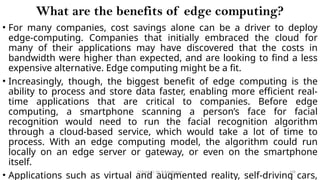 CC(Unit 1): Dr. B.Rajalingam 108
What are the benefits of edge computing?
• For many companies, cost savings alone can be a driver to deploy
edge-computing. Companies that initially embraced the cloud for
many of their applications may have discovered that the costs in
bandwidth were higher than expected, and are looking to find a less
expensive alternative. Edge computing might be a fit.
• Increasingly, though, the biggest benefit of edge computing is the
ability to process and store data faster, enabling more efficient real-
time applications that are critical to companies. Before edge
computing, a smartphone scanning a person’s face for facial
recognition would need to run the facial recognition algorithm
through a cloud-based service, which would take a lot of time to
process. With an edge computing model, the algorithm could run
locally on an edge server or gateway, or even on the smartphone
itself.
• Applications such as virtual and augmented reality, self-driving cars,
 