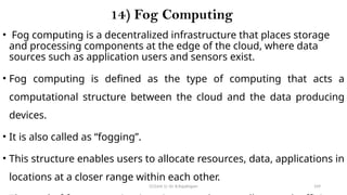 CC(Unit 1): Dr. B.Rajalingam 109
14) Fog Computing
• Fog computing is a decentralized infrastructure that places storage
and processing components at the edge of the cloud, where data
sources such as application users and sensors exist.
• Fog computing is defined as the type of computing that acts a
computational structure between the cloud and the data producing
devices.
• It is also called as “fogging”.
• This structure enables users to allocate resources, data, applications in
locations at a closer range within each other.
 