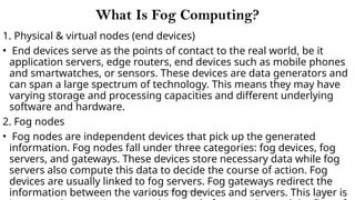 CC(Unit 1): Dr. B.Rajalingam 113
What Is Fog Computing?
1. Physical & virtual nodes (end devices)
• End devices serve as the points of contact to the real world, be it
application servers, edge routers, end devices such as mobile phones
and smartwatches, or sensors. These devices are data generators and
can span a large spectrum of technology. This means they may have
varying storage and processing capacities and different underlying
software and hardware.
2. Fog nodes
• Fog nodes are independent devices that pick up the generated
information. Fog nodes fall under three categories: fog devices, fog
servers, and gateways. These devices store necessary data while fog
servers also compute this data to decide the course of action. Fog
devices are usually linked to fog servers. Fog gateways redirect the
information between the various fog devices and servers. This layer is
 