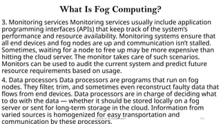 CC(Unit 1): Dr. B.Rajalingam 114
What Is Fog Computing?
3. Monitoring services Monitoring services usually include application
programming interfaces (APIs) that keep track of the system’s
performance and resource availability. Monitoring systems ensure that
all end devices and fog nodes are up and communication isn’t stalled.
Sometimes, waiting for a node to free up may be more expensive than
hitting the cloud server. The monitor takes care of such scenarios.
Monitors can be used to audit the current system and predict future
resource requirements based on usage.
4. Data processors Data processors are programs that run on fog
nodes. They filter, trim, and sometimes even reconstruct faulty data that
flows from end devices. Data processors are in charge of deciding what
to do with the data — whether it should be stored locally on a fog
server or sent for long-term storage in the cloud. Information from
varied sources is homogenized for easy transportation and
communication by these processors.
 
