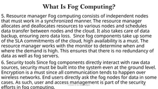 CC(Unit 1): Dr. B.Rajalingam 115
What Is Fog Computing?
5. Resource manager Fog computing consists of independent nodes
that must work in a synchronized manner. The resource manager
allocates and deallocates resources to various nodes and schedules
data transfer between nodes and the cloud. It also takes care of data
backup, ensuring zero data loss. Since fog components take up some
of the SLA commitments of the cloud, high availability is a must. The
resource manager works with the monitor to determine when and
where the demand is high. This ensures that there is no redundancy of
data as well as fog servers.
6. Security tools Since fog components directly interact with raw data
sources, security must be built into the system even at the ground level.
Encryption is a must since all communication tends to happen over
wireless networks. End users directly ask the fog nodes for data in some
cases. As such, user and access management is part of the security
efforts in fog computing.
 