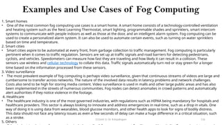 CC(Unit 1): Dr. B.Rajalingam 116
Examples and Use Cases of Fog Computing
1. Smart homes
• One of the most common fog computing use cases is a smart home. A smart home consists of a technology-controlled ventilation
and heating system such as the Nest Learning Thermostat, smart lighting, programmable shades and sprinklers, smart intercom
systems to communicate with people indoors as well as those at the door, and an intelligent alarm system. Fog computing can be
used to create a personalized alarm system. It can also be used to automate certain events, such as turning on water sprinklers
based on time and temperature.
2. Smart cities
• Smart cities aspire to be automated at every front, from garbage collection to traffic management. Fog computing is particularly
pertinent when it comes to traffic regulation. Sensors are set up at traffic signals and road barriers for detecting pedestrians,
cyclists, and vehicles. Speedometers can measure how fast they are traveling and how likely it can result in a collision. These
sensors use wireless and cellular technology to collate this data. Traffic signals automatically turn red or stay green for a longer
time based on the information processed from these sensors.
3. Video surveillance
• The most prevalent example of fog computing is perhaps video surveillance, given that continuous streams of videos are large and
cumbersome to transfer across networks. The nature of the involved data results in latency problems and network challenges.
Costs also tend to be high for storing media content. Video surveillance is used in malls and other large public areas and has also
been implemented in the streets of numerous communities. Fog nodes can detect anomalies in crowd patterns and automatically
alert authorities if they notice violence in the footage.
4. Healthcare
• The healthcare industry is one of the most governed industries, with regulations such as HIPAA being mandatory for hospitals and
healthcare providers. This sector is always looking to innovate and address emergencies in real-time, such as a drop in vitals. One
way of doing it is using data from wearables, blood glucose monitors, and other health apps to look for signs of bodily distress.
This data should not face any latency issues as even a few seconds of delay can make a huge difference in a critical situation, such
as a stroke.
5. Others
 