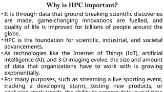 CC(Unit 1): Dr. B.Rajalingam 12
Why is HPC important?
• It is through data that ground breaking scientific discoveries
are made, game-changing innovations are fuelled, and
quality of life is improved for billions of people around the
globe.
• HPC is the foundation for scientific, industrial, and societal
advancements.
• As technologies like the Internet of Things (IoT), artificial
intelligence (AI), and 3-D imaging evolve, the size and amount
of data that organizations have to work with is growing
exponentially.
• For many purposes, such as streaming a live sporting event,
tracking a developing storm, testing new products, or
 
