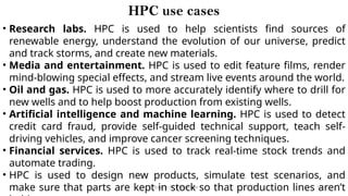 CC(Unit 1): Dr. B.Rajalingam 14
HPC use cases
• Research labs. HPC is used to help scientists find sources of
renewable energy, understand the evolution of our universe, predict
and track storms, and create new materials.
• Media and entertainment. HPC is used to edit feature films, render
mind-blowing special effects, and stream live events around the world.
• Oil and gas. HPC is used to more accurately identify where to drill for
new wells and to help boost production from existing wells.
• Artificial intelligence and machine learning. HPC is used to detect
credit card fraud, provide self-guided technical support, teach self-
driving vehicles, and improve cancer screening techniques.
• Financial services. HPC is used to track real-time stock trends and
automate trading.
• HPC is used to design new products, simulate test scenarios, and
make sure that parts are kept in stock so that production lines aren’t
 