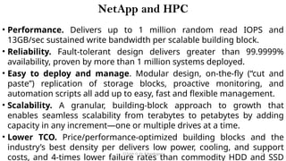 CC(Unit 1): Dr. B.Rajalingam 15
NetApp and HPC
• Performance. Delivers up to 1 million random read IOPS and
13GB/sec sustained write bandwidth per scalable building block.
• Reliability. Fault-tolerant design delivers greater than 99.9999%
availability, proven by more than 1 million systems deployed.
• Easy to deploy and manage. Modular design, on-the-fly (“cut and
paste”) replication of storage blocks, proactive monitoring, and
automation scripts all add up to easy, fast and flexible management.
• Scalability. A granular, building-block approach to growth that
enables seamless scalability from terabytes to petabytes by adding
capacity in any increment—one or multiple drives at a time.
• Lower TCO. Price/performance-optimized building blocks and the
industry’s best density per delivers low power, cooling, and support
costs, and 4-times lower failure rates than commodity HDD and SSD
 