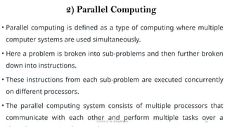 CC(Unit 1): Dr. B.Rajalingam 16
2) Parallel Computing
• Parallel computing is defined as a type of computing where multiple
computer systems are used simultaneously.
• Here a problem is broken into sub-problems and then further broken
down into instructions.
• These instructions from each sub-problem are executed concurrently
on different processors.
• The parallel computing system consists of multiple processors that
communicate with each other and perform multiple tasks over a
 