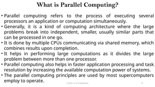 CC(Unit 1): Dr. B.Rajalingam 17
What is Parallel Computing?
• Parallel computing refers to the process of executing several
processors an application or computation simultaneously.
• Generally, it is a kind of computing architecture where the large
problems break into independent, smaller, usually similar parts that
can be processed in one go.
• It is done by multiple CPUs communicating via shared memory, which
combines results upon completion.
• It helps in performing large computations as it divides the large
problem between more than one processor.
• Parallel computing also helps in faster application processing and task
resolution by increasing the available computation power of systems.
• The parallel computing principles are used by most supercomputers
employ to operate.
 