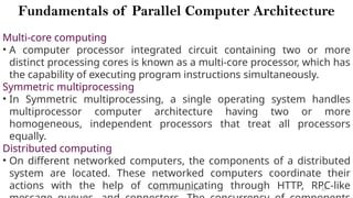 CC(Unit 1): Dr. B.Rajalingam 20
Fundamentals of Parallel Computer Architecture
Multi-core computing
• A computer processor integrated circuit containing two or more
distinct processing cores is known as a multi-core processor, which has
the capability of executing program instructions simultaneously.
Symmetric multiprocessing
• In Symmetric multiprocessing, a single operating system handles
multiprocessor computer architecture having two or more
homogeneous, independent processors that treat all processors
equally.
Distributed computing
• On different networked computers, the components of a distributed
system are located. These networked computers coordinate their
actions with the help of communicating through HTTP, RPC-like
 