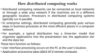 CC(Unit 1): Dr. B.Rajalingam 23
How distributed computing works
• Distributed computing networks can be connected as local networks
or through a wide area network if the machines are in a different
geographic location. Processors in distributed computing systems
typically run in parallel.
• In enterprise settings, distributed computing generally puts various
steps in business processes at the most efficient places in a computer
network.
• For example, a typical distribution has a three-tier model that
organizes applications into the presentation tier, the application tier
and the data tier.
These tiers function as follows:
• User interface processing occurs on the PC at the user's location.
• Application processing takes place on a remote computer.
 