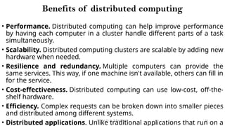 CC(Unit 1): Dr. B.Rajalingam 26
Benefits of distributed computing
• Performance. Distributed computing can help improve performance
by having each computer in a cluster handle different parts of a task
simultaneously.
• Scalability. Distributed computing clusters are scalable by adding new
hardware when needed.
• Resilience and redundancy. Multiple computers can provide the
same services. This way, if one machine isn't available, others can fill in
for the service.
• Cost-effectiveness. Distributed computing can use low-cost, off-the-
shelf hardware.
• Efficiency. Complex requests can be broken down into smaller pieces
and distributed among different systems.
• Distributed applications. Unlike traditional applications that run on a
 