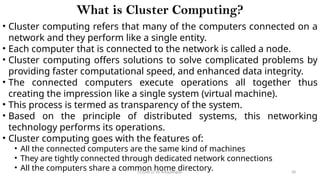 CC(Unit 1): Dr. B.Rajalingam 28
What is Cluster Computing?
• Cluster computing refers that many of the computers connected on a
network and they perform like a single entity.
• Each computer that is connected to the network is called a node.
• Cluster computing offers solutions to solve complicated problems by
providing faster computational speed, and enhanced data integrity.
• The connected computers execute operations all together thus
creating the impression like a single system (virtual machine).
• This process is termed as transparency of the system.
• Based on the principle of distributed systems, this networking
technology performs its operations.
• Cluster computing goes with the features of:
• All the connected computers are the same kind of machines
• They are tightly connected through dedicated network connections
• All the computers share a common home directory.
 