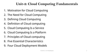CC(Unit 1): Dr. B.Rajalingam 3
Unit-2: Cloud Computing Fundamentals
1. Motivation for Cloud Computing
2. The Need for Cloud Computing
3. Defining Cloud Computing
4. Definition of Cloud computing
5. Cloud Computing Is a Service
6. Cloud Computing Is a Platform
7. Principles of Cloud computing
8. Five Essential Characteristics
9. Four Cloud Deployment Models
 