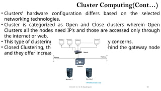 CC(Unit 1): Dr. B.Rajalingam 30
Cluster Computing(Cont…)
• Clusters’ hardware configuration differs based on the selected
networking technologies.
• Cluster is categorized as Open and Close clusters wherein Open
Clusters all the nodes need IP’s and those are accessed only through
the internet or web.
• This type of clustering causes enhanced security concerns.
• Closed Clustering, the nodes are concealed behind the gateway node
and they offer increased protection.
 
