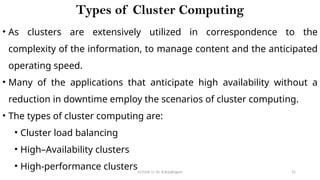 CC(Unit 1): Dr. B.Rajalingam 31
Types of Cluster Computing
• As clusters are extensively utilized in correspondence to the
complexity of the information, to manage content and the anticipated
operating speed.
• Many of the applications that anticipate high availability without a
reduction in downtime employ the scenarios of cluster computing.
• The types of cluster computing are:
• Cluster load balancing
• High–Availability clusters
• High-performance clusters
 