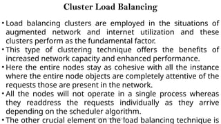 CC(Unit 1): Dr. B.Rajalingam 32
Cluster Load Balancing
• Load balancing clusters are employed in the situations of
augmented network and internet utilization and these
clusters perform as the fundamental factor.
• This type of clustering technique offers the benefits of
increased network capacity and enhanced performance.
• Here the entire nodes stay as cohesive with all the instance
where the entire node objects are completely attentive of the
requests those are present in the network.
• All the nodes will not operate in a single process whereas
they readdress the requests individually as they arrive
depending on the scheduler algorithm.
• The other crucial element on the load balancing technique is
 