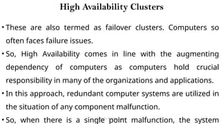 CC(Unit 1): Dr. B.Rajalingam 33
High Availability Clusters
• These are also termed as failover clusters. Computers so
often faces failure issues.
• So, High Availability comes in line with the augmenting
dependency of computers as computers hold crucial
responsibility in many of the organizations and applications.
• In this approach, redundant computer systems are utilized in
the situation of any component malfunction.
• So, when there is a single point malfunction, the system
 