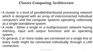 CC(Unit 1): Dr. B.Rajalingam 35
Cluster Computing Architecture
• A cluster is a kind of parallel/distributed processing network
which is designed with an array of interconnected individual
computers and the computer systems operating collectively
as a single standalone system.
• A node – Either a single or a multiprocessor network having
memory, input and output functions and an operating
system
• In general, 2 or more nodes are connected on a single line or
every node might be connected individually through a LAN
connection.
 