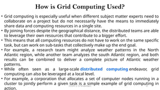 CC(Unit 1): Dr. B.Rajalingam 42
How is Grid Computing Used?
• Grid computing is especially useful when different subject matter experts need to
collaborate on a project but do not necessarily have the means to immediately
share data and computing resources in a single site.
• By joining forces despite the geographical distance, the distributed teams are able
to leverage their own resources that contribute to a bigger effort.
• This means that all computing resources do not have to work on the same specific
task, but can work on sub-tasks that collectively make up the end goal.
• For example, a research team might analyze weather patterns in the North
Atlantic region, while another team analyzes the south Atlantic region, and both
results can be combined to deliver a complete picture of Atlantic weather
patterns.
• While often seen as a large-scale distributed computing endeavor, grid
computing can also be leveraged at a local level.
• For example, a corporation that allocates a set of computer nodes running in a
cluster to jointly perform a given task is a simple example of grid computing in
action.
 