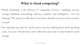 CC(Unit 1): Dr. B.Rajalingam 45
What is cloud computing?
• Cloud computing is the delivery of computing services - including servers,
storage, databases, networking, software, analytics, and intelligence - over the
Internet (“the cloud”) to offer faster innovation, flexible resources, and economies
of scale.
• You typically pay only for cloud services you use, helping lower your operating
costs, run your infrastructure more efficiently and scale as your business needs
change.
 