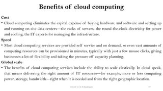 CC(Unit 1): Dr. B.Rajalingam 47
Benefits of cloud computing
Cost
• Cloud computing eliminates the capital expense of buying hardware and software and setting up
and running on-site data centers—the racks of servers, the round-the-clock electricity for power
and cooling, the IT experts for managing the infrastructure.
Speed
• Most cloud computing services are provided self service and on demand, so even vast amounts of
computing resources can be provisioned in minutes, typically with just a few mouse clicks, giving
businesses a lot of flexibility and taking the pressure off capacity planning.
Global scale
• The benefits of cloud computing services include the ability to scale elastically. In cloud speak,
that means delivering the right amount of IT resources—for example, more or less computing
power, storage, bandwidth—right when it is needed and from the right geographic location.
 