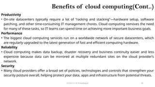 CC(Unit 1): Dr. B.Rajalingam 48
Benefits of cloud computing(Cont..)
Productivity
• On-site datacenters typically require a lot of “racking and stacking”—hardware setup, software
patching, and other time-consuming IT management chores. Cloud computing removes the need
for many of these tasks, so IT teams can spend time on achieving more important business goals.
Performance
• The biggest cloud computing services run on a worldwide network of secure datacenters, which
are regularly upgraded to the latest generation of fast and efficient computing hardware.
Reliability
• Cloud computing makes data backup, disaster recovery and business continuity easier and less
expensive because data can be mirrored at multiple redundant sites on the cloud provider’s
network.
Security
• Many cloud providers offer a broad set of policies, technologies and controls that strengthen your
security posture overall, helping protect your data, apps and infrastructure from potential threats.
 