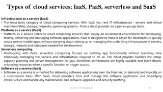 CC(Unit 1): Dr. B.Rajalingam 50
Types of cloud services: IaaS, PaaS, serverless and SaaS
Infrastructure as a service (IaaS)
• The most basic category of cloud computing services. With IaaS, you rent IT infrastructure - servers and virtual
machines (VMs), storage, networks, operating systems - from a cloud provider on a pay-as-you-go basis.
Platform as a service (PaaS)
• Platform as a service refers to cloud computing services that supply an on-demand environment for developing,
testing, delivering and managing software applications. PaaS is designed to make it easier for developers to quickly
create web or mobile apps, without worrying about setting up or managing the underlying infrastructure of servers,
storage, network and databases needed for development.
Serverless computing
• Overlapping with PaaS, serverless computing focuses on building app functionality without spending time
continually managing the servers and infrastructure required to do so. The cloud provider handles the setup,
capacity planning and server management for you. Serverless architectures are highly scalable and event-driven,
only using resources when a specific function or trigger occurs.
Software as a service (SaaS)
• Software as a service is a method for delivering software applications over the Internet, on demand and typically on
a subscription basis. With SaaS, cloud providers host and manage the software application and underlying
infrastructure and handle any maintenance, like software upgrades and security patching.
 