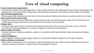 CC(Unit 1): Dr. B.Rajalingam 51
Uses of cloud computing
Create cloud-native applications
• Quickly build, deploy and scale applications—web, mobile and API. Take advantage of cloud-native technologies and
approaches, such as containers, Kubernetes, microservices architecture, API-driven communication and DevOps.
Test and build applications
• Reduce application development cost and time by using cloud infrastructures that can easily be scaled up or down.
Store, back up and recover data
• Protect your data more cost-efficiently—and at massive scale—by transferring your data over the Internet to an
offsite cloud storage system that is accessible from any location and any device.
Analyse data
• Unify your data across teams, divisions and locations in the cloud. Then use cloud services, such as machine
learning and artificial intelligence, to uncover insights for more informed decisions.
Stream audio and video
• Connect with your audience anywhere, anytime, on any device with high-definition video and audio with global
distribution.
Embed intelligence
• Use intelligent models to help engage customers and provide valuable insights from the data captured.
Deliver software on demand
• Also known as software as a service (SaaS), on-demand software lets you offer the latest software versions and
updates around to customers—anytime they need, anywhere they are.
 