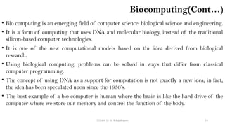 CC(Unit 1): Dr. B.Rajalingam 53
Biocomputing(Cont…)
• Bio computing is an emerging field of computer science, biological science and engineering.
• It is a form of computing that uses DNA and molecular biology, instead of the traditional
silicon-based computer technologies.
• It is one of the new computational models based on the idea derived from biological
research.
• Using biological computing, problems can be solved in ways that differ from classical
computer programming.
• The concept of using DNA as a support for computation is not exactly a new idea; in fact,
the idea has been speculated upon since the 1950’s.
• The best example of a bio computer is human where the brain is like the hard drive of the
computer where we store our memory and control the function of the body.
 